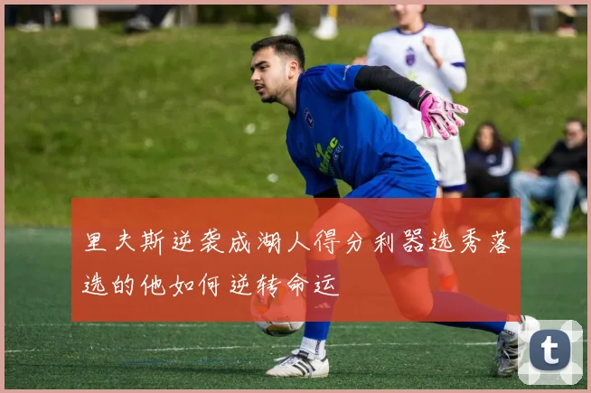 里夫斯逆袭成湖人得分利器选秀落选的他如何逆转命运