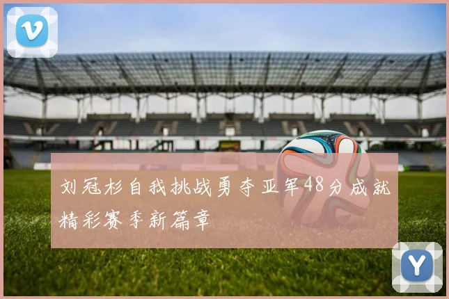 刘冠杉自我挑战勇夺亚军48分成就精彩赛季新篇章